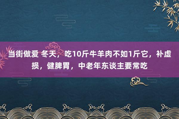 当街做爱 冬天，吃10斤牛羊肉不如1斤它，补虚损，健脾胃，中老年东谈主要常吃