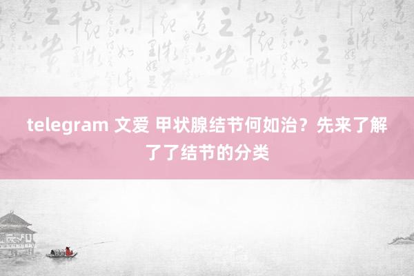 telegram 文爱 甲状腺结节何如治？先来了解了了结节的分类