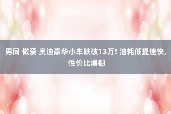 男同 做爱 奥迪豪华小车跌破13万! 油耗低提速快， 性价比爆棚