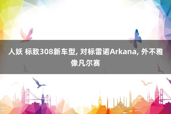 人妖 标致308新车型， 对标雷诺Arkana， 外不雅像凡尔赛