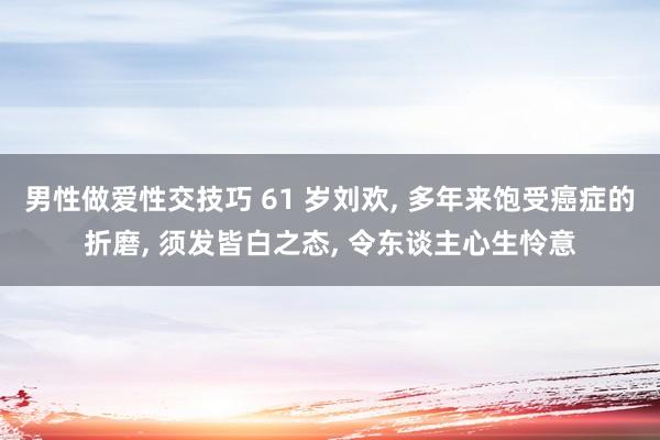 男性做爱性交技巧 61 岁刘欢， 多年来饱受癌症的折磨， 须发皆白之态， 令东谈主心生怜意