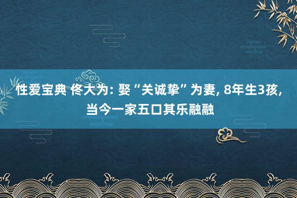 性爱宝典 佟大为: 娶“关诚挚”为妻， 8年生3孩， 当今一家五口其乐融融