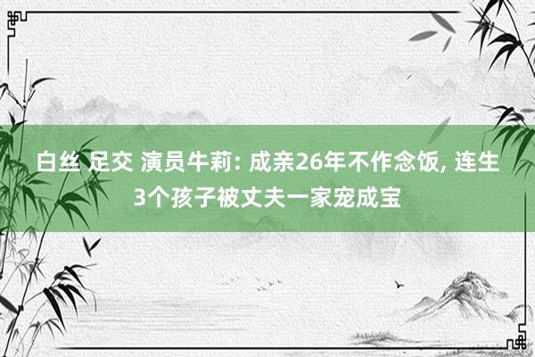 白丝 足交 演员牛莉: 成亲26年不作念饭， 连生3个孩子被丈夫一家宠成宝