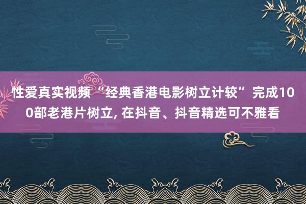 性爱真实视频 “经典香港电影树立计较” 完成100部老港片树立， 在抖音、抖音精选可不雅看