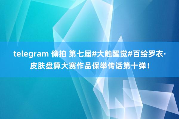 telegram 偷拍 第七届#大触醒觉#百绘罗衣·皮肤盘算大赛作品保举传话第十弹！