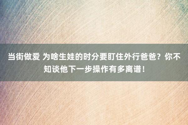 当街做爱 为啥生娃的时分要盯住外行爸爸？你不知谈他下一步操作有多离谱！