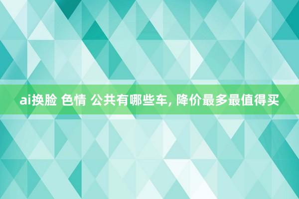 ai换脸 色情 公共有哪些车， 降价最多最值得买