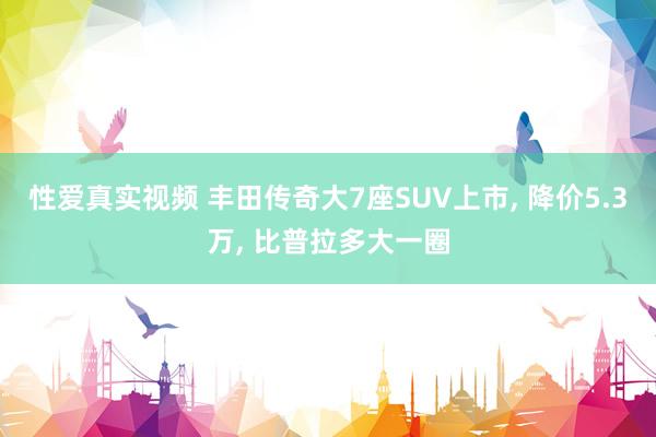 性爱真实视频 丰田传奇大7座SUV上市， 降价5.3万， 比普拉多大一圈