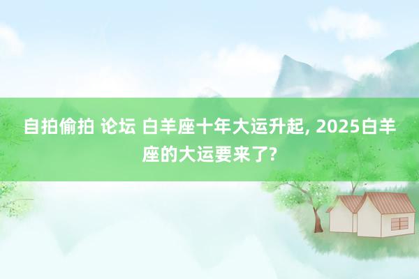 自拍偷拍 论坛 白羊座十年大运升起， 2025白羊座的大运要来了?