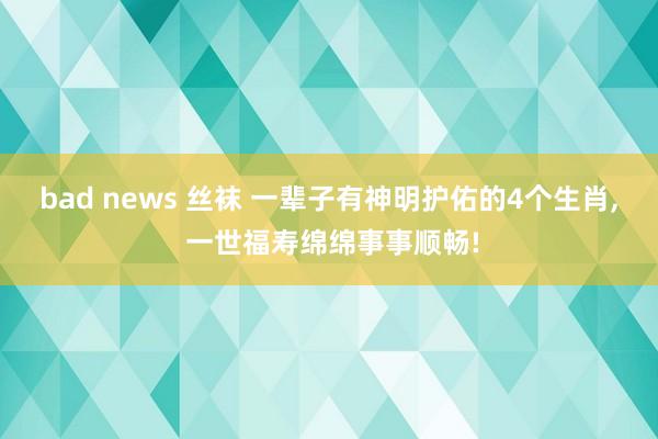 bad news 丝袜 一辈子有神明护佑的4个生肖， 一世福寿绵绵事事顺畅!