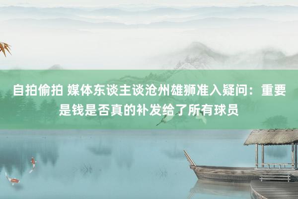 自拍偷拍 媒体东谈主谈沧州雄狮准入疑问：重要是钱是否真的补发给了所有球员