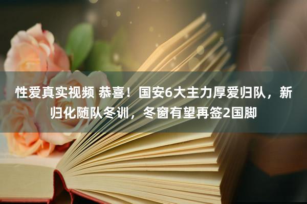 性爱真实视频 恭喜！国安6大主力厚爱归队，新归化随队冬训，冬窗有望再签2国脚