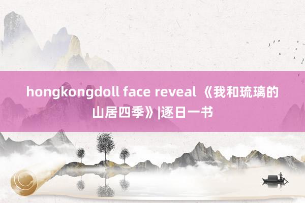 hongkongdoll face reveal 《我和琉璃的山居四季》|逐日一书