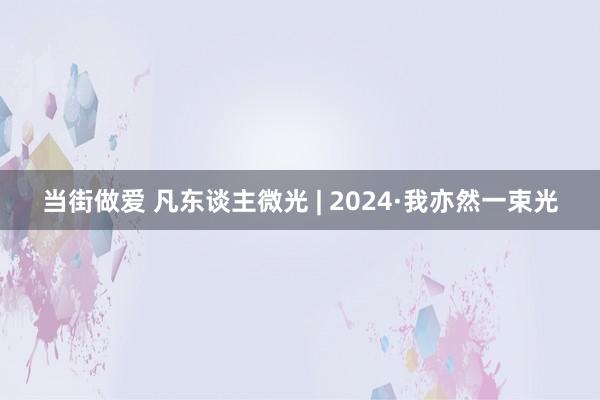 当街做爱 凡东谈主微光 | 2024·我亦然一束光