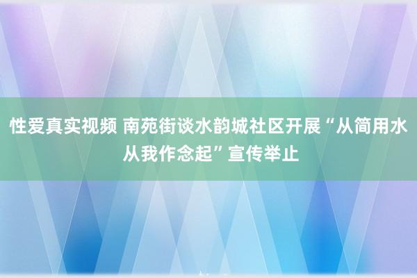 性爱真实视频 南苑街谈水韵城社区开展“从简用水 从我作念起”宣传举止