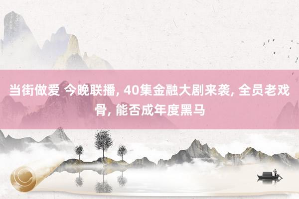 当街做爱 今晚联播， 40集金融大剧来袭， 全员老戏骨， 能否成年度黑马