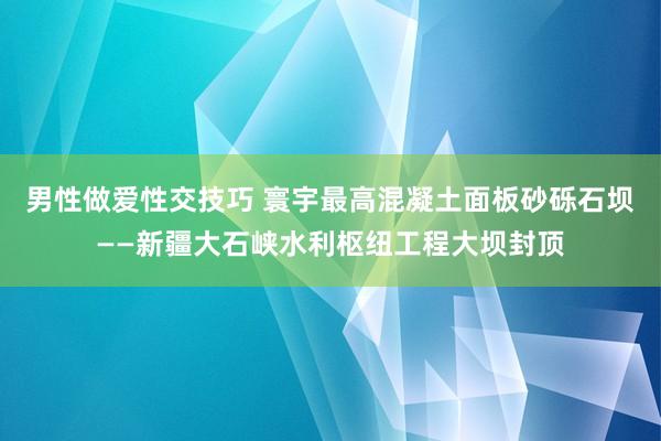 男性做爱性交技巧 寰宇最高混凝土面板砂砾石坝——新疆大石峡水利枢纽工程大坝封顶