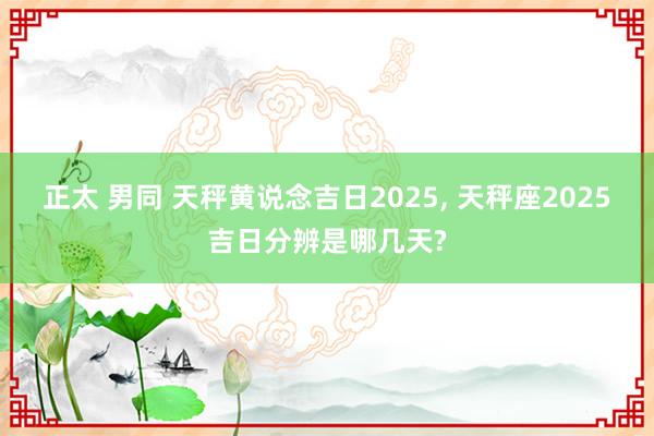 正太 男同 天秤黄说念吉日2025， 天秤座2025吉日分辨是哪几天?