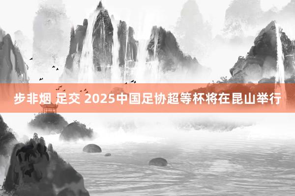 步非烟 足交 2025中国足协超等杯将在昆山举行