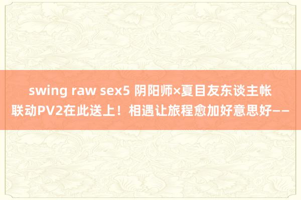 swing raw sex5 阴阳师×夏目友东谈主帐联动PV2在此送上！相遇让旅程愈加好意思好——