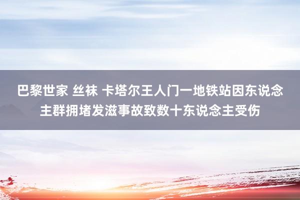 巴黎世家 丝袜 卡塔尔王人门一地铁站因东说念主群拥堵发滋事故致数十东说念主受伤