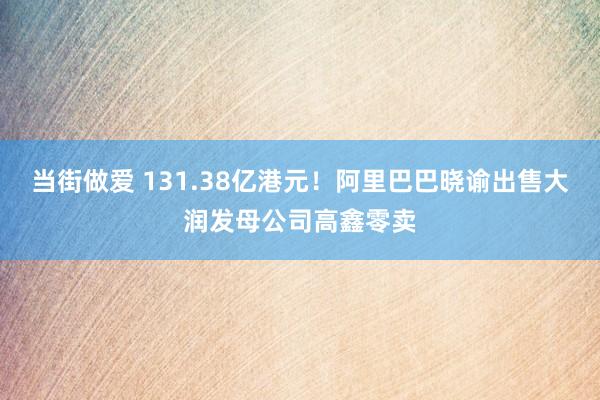 当街做爱 131.38亿港元！阿里巴巴晓谕出售大润发母公司高鑫零卖