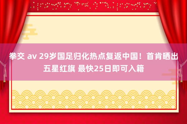 拳交 av 29岁国足归化热点复返中国！首肯晒出五星红旗 最快25日即可入籍