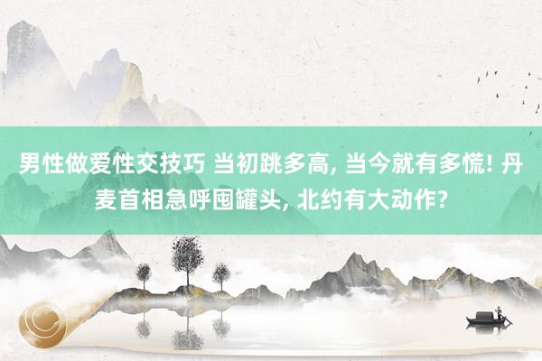 男性做爱性交技巧 当初跳多高， 当今就有多慌! 丹麦首相急呼囤罐头， 北约有大动作?