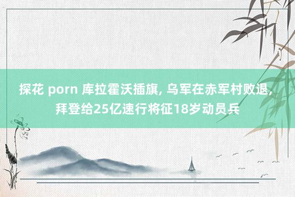 探花 porn 库拉霍沃插旗， 乌军在赤军村败退， 拜登给25亿速行将征18岁动员兵