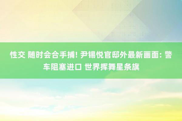 性交 随时会合手捕! 尹锡悦官邸外最新画面: 警车阻塞进口 世界挥舞星条旗