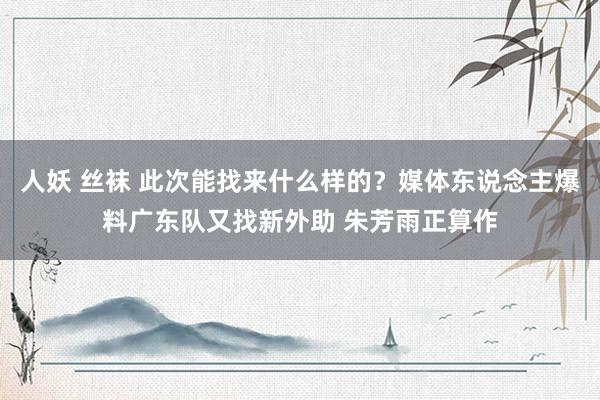 人妖 丝袜 此次能找来什么样的？媒体东说念主爆料广东队又找新外助 朱芳雨正算作