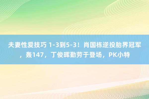 夫妻性爱技巧 1-3到5-3！肖国栋逆投胎界冠军，轰147，丁俊晖勤劳于登场，PK小特