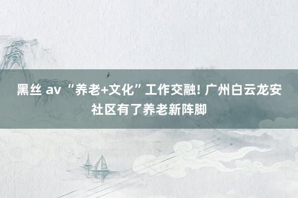 黑丝 av “养老+文化”工作交融! 广州白云龙安社区有了养老新阵脚