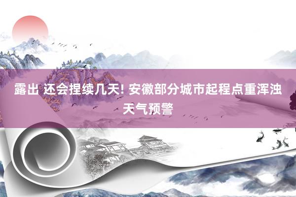 露出 还会捏续几天! 安徽部分城市起程点重浑浊天气预警