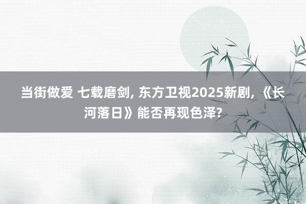 当街做爱 七载磨剑， 东方卫视2025新剧， 《长河落日》能否再现色泽?