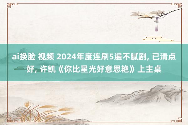 ai换脸 视频 2024年度连刷5遍不腻剧， 已清点好， 许凯《你比星光好意思艳》上主桌