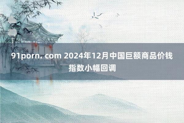 91porn. com 2024年12月中国巨额商品价钱指数小幅回调