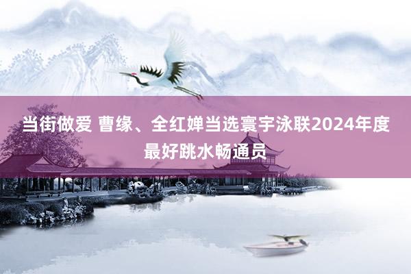 当街做爱 曹缘、全红婵当选寰宇泳联2024年度最好跳水畅通员