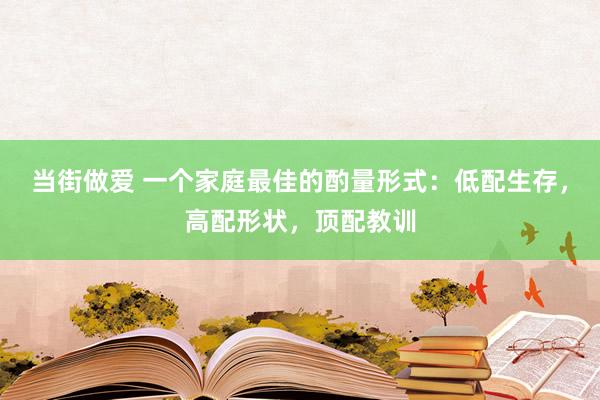 当街做爱 一个家庭最佳的酌量形式：低配生存，高配形状，顶配教训