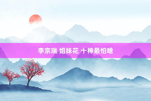 李宗瑞 姐妹花 十神最怕啥