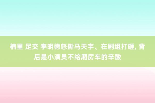 楠里 足交 李明德怒撕马天宇、在剧组打砸， 背后是小演员不给厢房车的辛酸