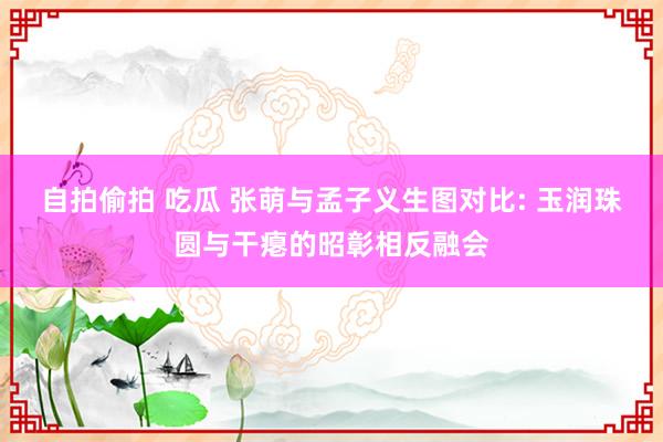 自拍偷拍 吃瓜 张萌与孟子义生图对比: 玉润珠圆与干瘪的昭彰相反融会