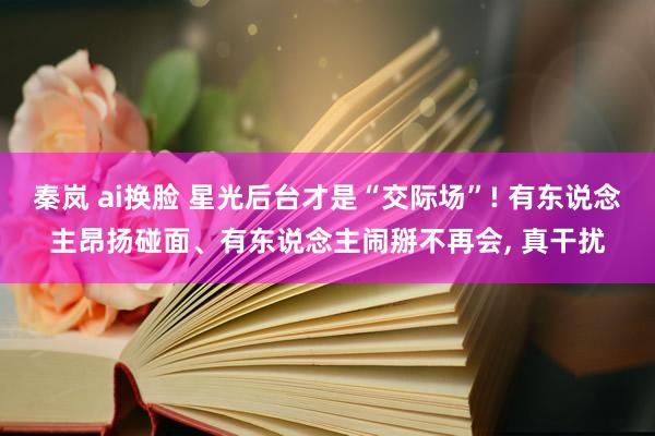 秦岚 ai换脸 星光后台才是“交际场”! 有东说念主昂扬碰面、有东说念主闹掰不再会， 真干扰