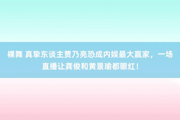 裸舞 真挚东谈主贾乃亮恐成内娱最大赢家，一场直播让龚俊和黄景瑜都眼红！