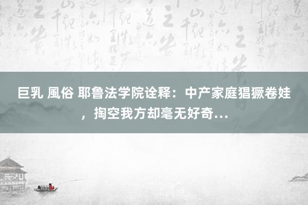 巨乳 風俗 耶鲁法学院诠释：中产家庭猖獗卷娃，掏空我方却毫无好奇…