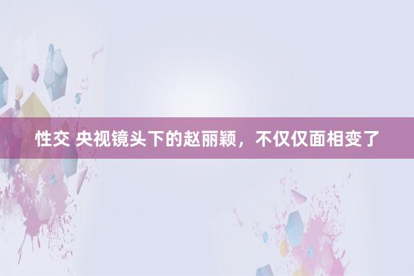 性交 央视镜头下的赵丽颖，不仅仅面相变了