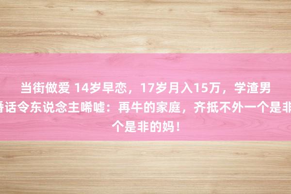 当街做爱 14岁早恋，17岁月入15万，学渣男孩一番话令东说念主唏嘘：再牛的家庭，齐抵不外一个是非的妈！