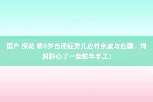 国产 探花 帮8岁自闭症男儿应付亲戚与应酬，姆妈野心了一套蛇年手工！