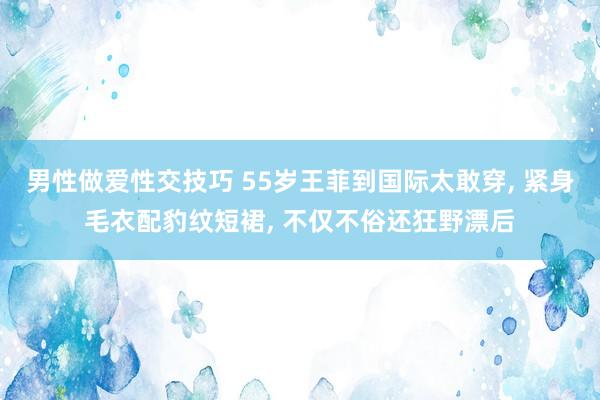 男性做爱性交技巧 55岁王菲到国际太敢穿， 紧身毛衣配豹纹短裙， 不仅不俗还狂野漂后