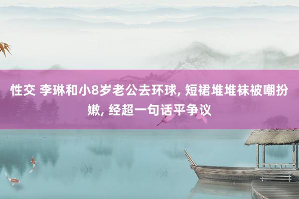 性交 李琳和小8岁老公去环球， 短裙堆堆袜被嘲扮嫩， 经超一句话平争议